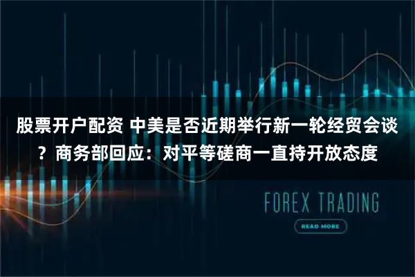 股票开户配资 中美是否近期举行新一轮经贸会谈？商务部回应：对平等磋商一直持开放态度