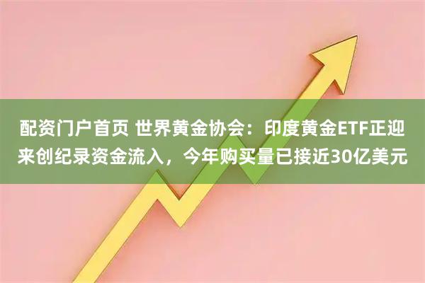 配资门户首页 世界黄金协会：印度黄金ETF正迎来创纪录资金流入，今年购买量已接近30亿美元