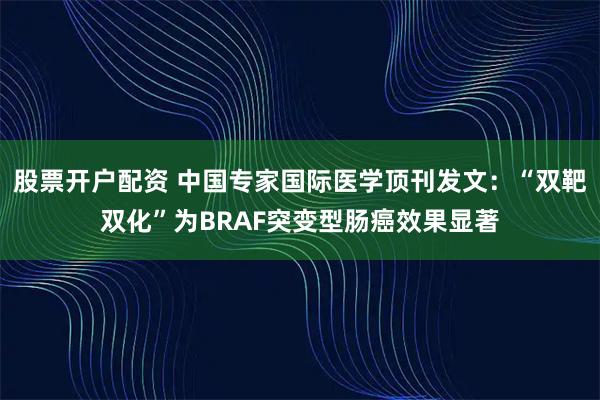 股票开户配资 中国专家国际医学顶刊发文：“双靶双化”为BRAF突变型肠癌效果显著