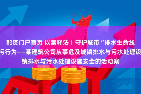 配资门户首页 以案释法丨守护城市“排水生命线”，严打违法排污行为——某建筑公司从事危及城镇排水与污水处理设施安全的活动案