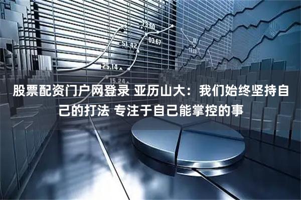 股票配资门户网登录 亚历山大：我们始终坚持自己的打法 专注于自己能掌控的事